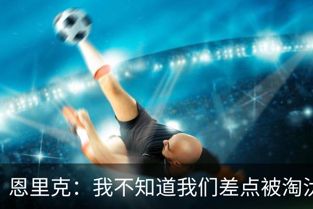 恩里克：我不知道我们差点被淘汰 若知道要心脏病发